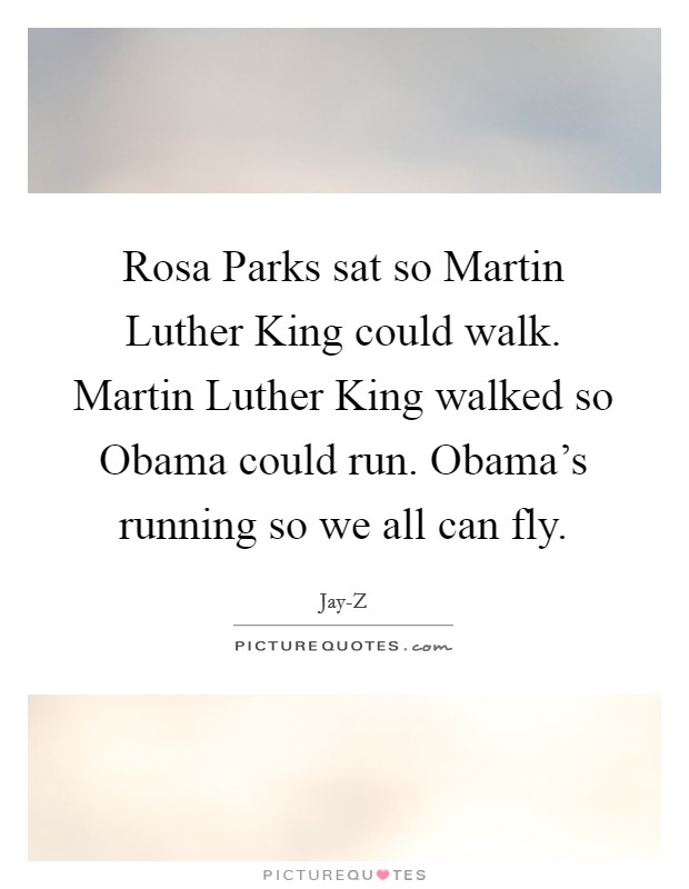 Rosa Parks sat so Martin Luther King could walk. Martin Luther King walked so Obama could run. Obama’s running so we all can fly Picture Quote #1