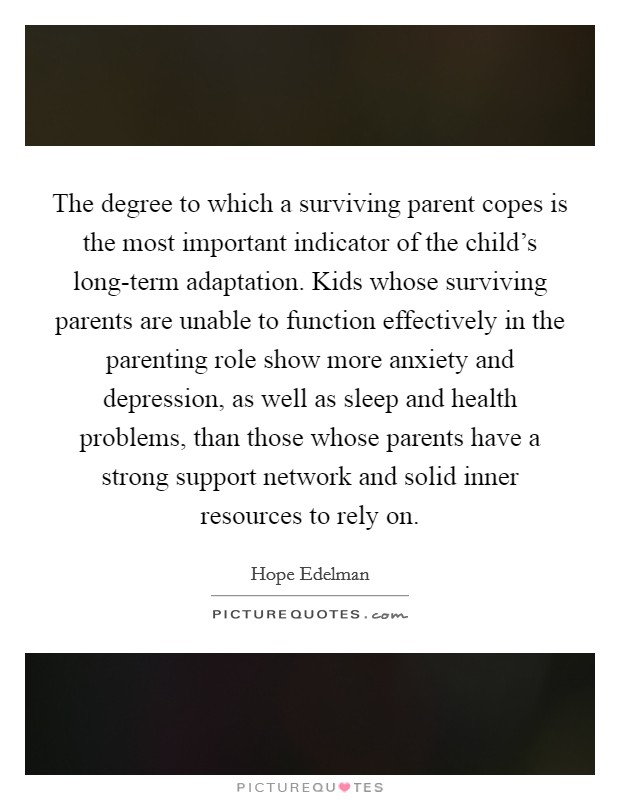 The degree to which a surviving parent copes is the most important indicator of the child’s long-term adaptation. Kids whose surviving parents are unable to function effectively in the parenting role show more anxiety and depression, as well as sleep and health problems, than those whose parents have a strong support network and solid inner resources to rely on Picture Quote #1