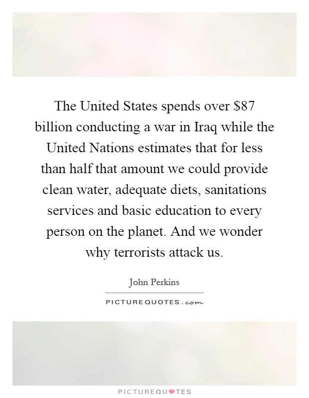 The United States spends over $87 billion conducting a war in Iraq while the United Nations estimates that for less than half that amount we could provide clean water, adequate diets, sanitations services and basic education to every person on the planet. And we wonder why terrorists attack us Picture Quote #1