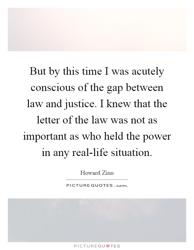 But by this time I was acutely conscious of the gap between law and justice. I knew that the letter of the law was not as important as who held the power in any real-life situation Picture Quote #1