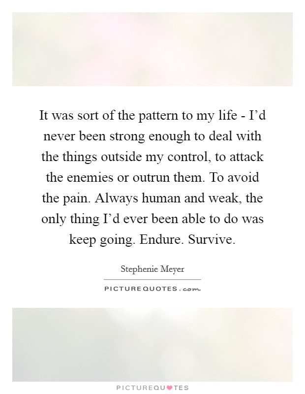It was sort of the pattern to my life - I’d never been strong enough to deal with the things outside my control, to attack the enemies or outrun them. To avoid the pain. Always human and weak, the only thing I’d ever been able to do was keep going. Endure. Survive Picture Quote #1