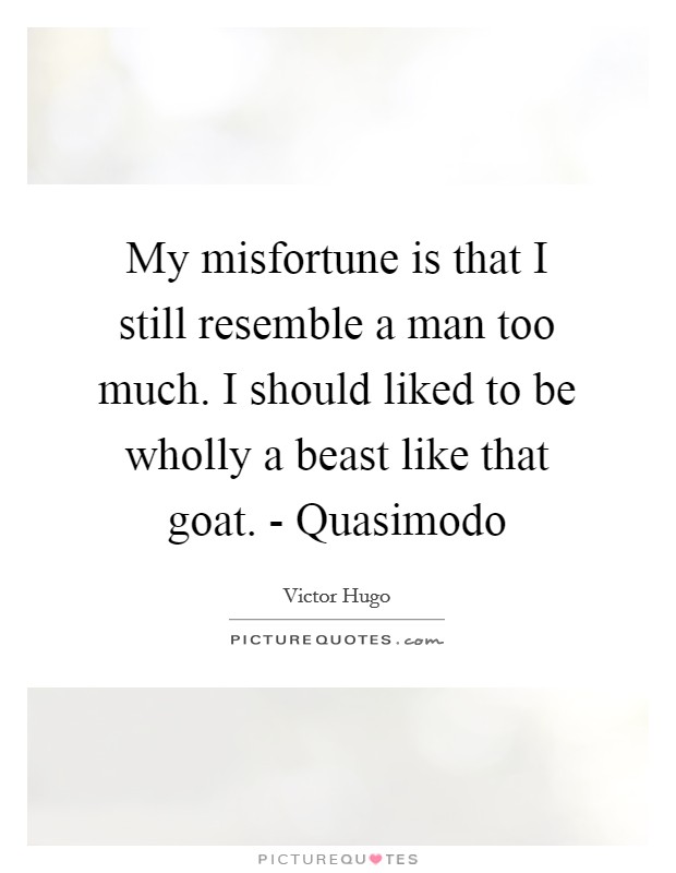 My misfortune is that I still resemble a man too much. I should liked to be wholly a beast like that goat. - Quasimodo Picture Quote #1