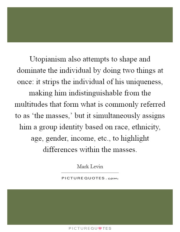 Utopianism also attempts to shape and dominate the individual by doing two things at once: it strips the individual of his uniqueness, making him indistinguishable from the multitudes that form what is commonly referred to as ‘the masses,' but it simultaneously assigns him a group identity based on race, ethnicity, age, gender, income, etc., to highlight differences within the masses Picture Quote #1