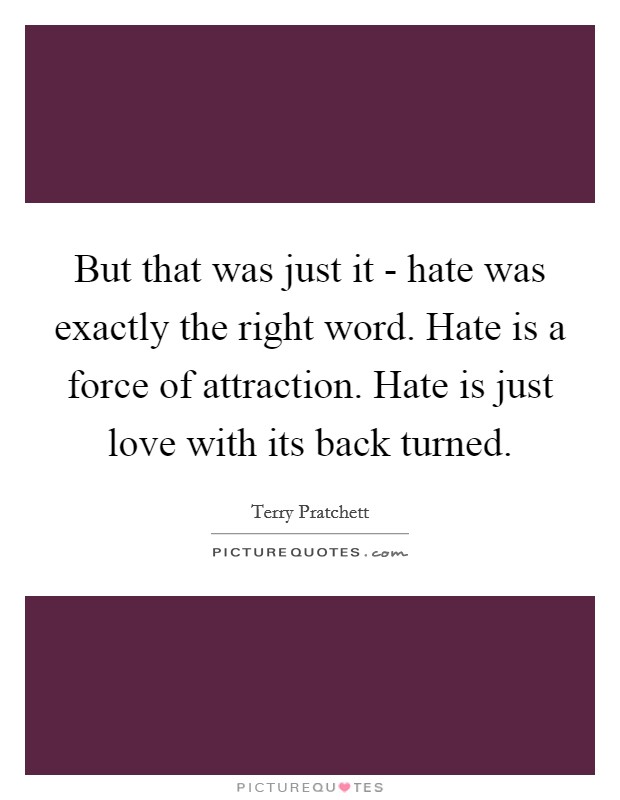 But that was just it - hate was exactly the right word. Hate is a force of attraction. Hate is just love with its back turned Picture Quote #1