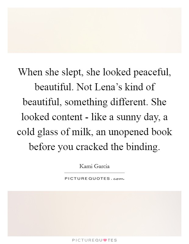 When she slept, she looked peaceful, beautiful. Not Lena’s kind of beautiful, something different. She looked content - like a sunny day, a cold glass of milk, an unopened book before you cracked the binding Picture Quote #1