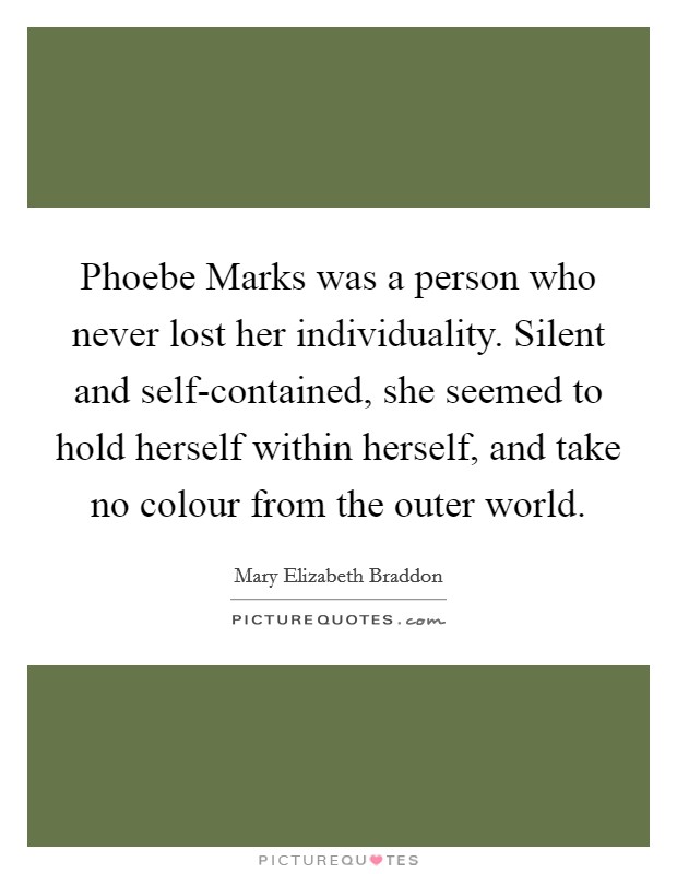 Phoebe Marks was a person who never lost her individuality. Silent and self-contained, she seemed to hold herself within herself, and take no colour from the outer world Picture Quote #1