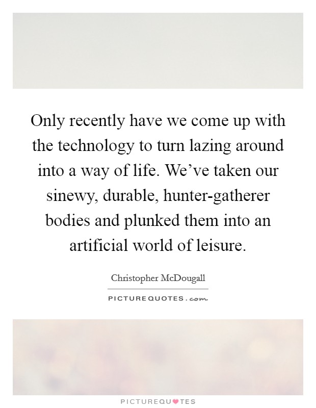 Only recently have we come up with the technology to turn lazing around into a way of life. We’ve taken our sinewy, durable, hunter-gatherer bodies and plunked them into an artificial world of leisure Picture Quote #1