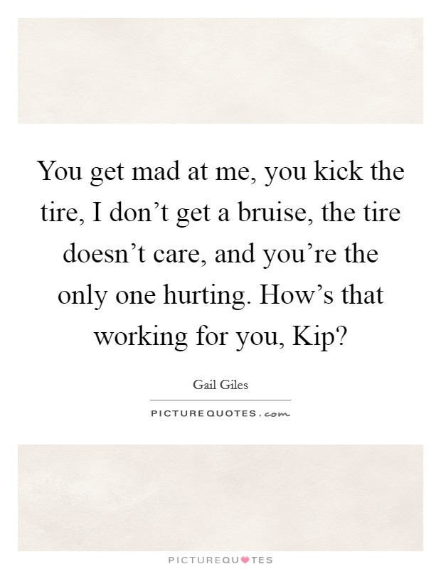 You get mad at me, you kick the tire, I don’t get a bruise, the tire doesn’t care, and you’re the only one hurting. How’s that working for you, Kip? Picture Quote #1