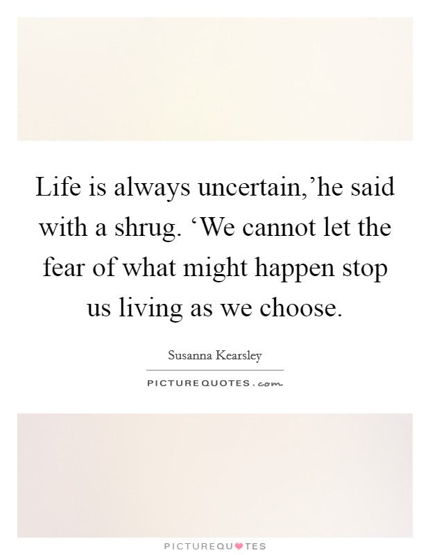 Life is always uncertain,’he said with a shrug. ‘We cannot let the fear of what might happen stop us living as we choose Picture Quote #1