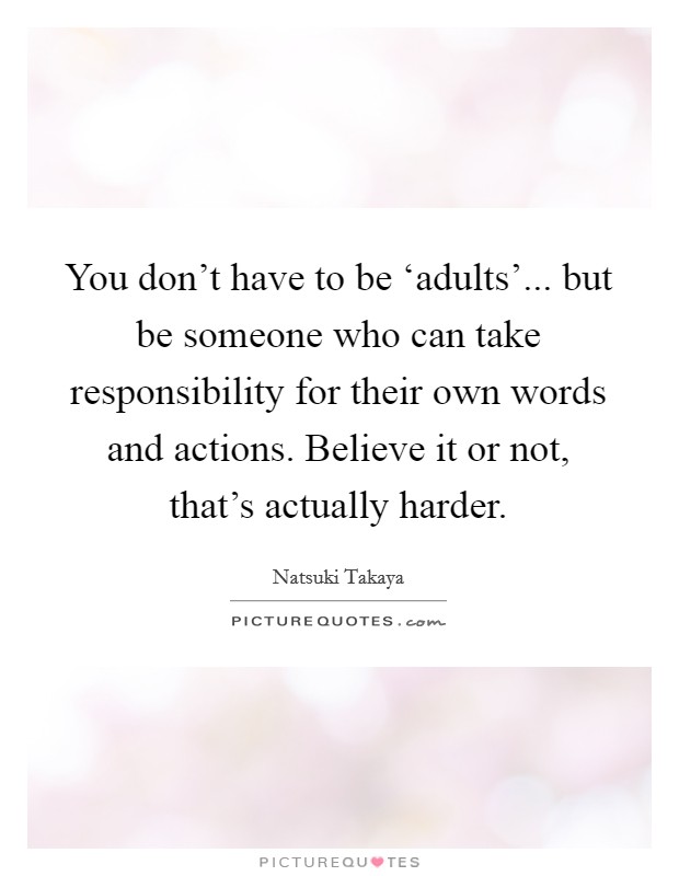 You don’t have to be ‘adults’... but be someone who can take responsibility for their own words and actions. Believe it or not, that’s actually harder Picture Quote #1