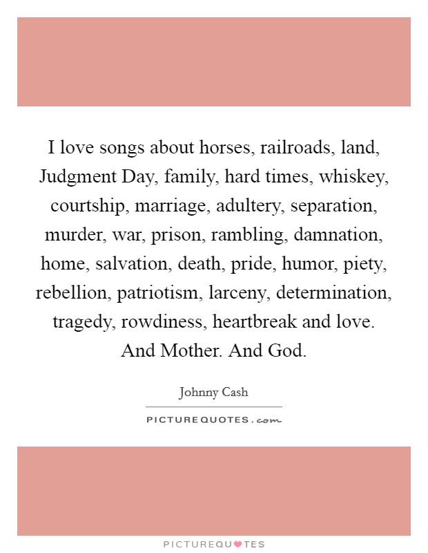 I love songs about horses, railroads, land, Judgment Day, family, hard times, whiskey, courtship, marriage, adultery, separation, murder, war, prison, rambling, damnation, home, salvation, death, pride, humor, piety, rebellion, patriotism, larceny, determination, tragedy, rowdiness, heartbreak and love. And Mother. And God Picture Quote #1