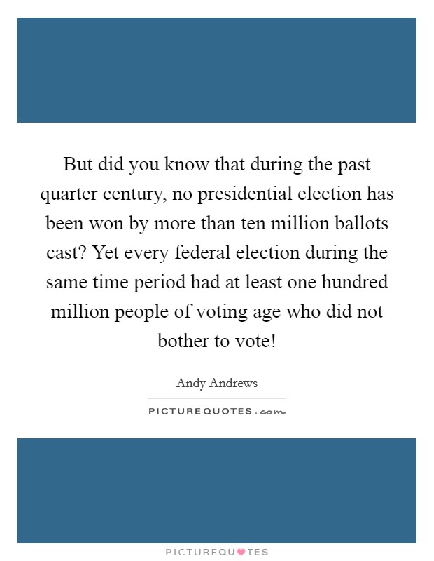 But did you know that during the past quarter century, no presidential election has been won by more than ten million ballots cast? Yet every federal election during the same time period had at least one hundred million people of voting age who did not bother to vote! Picture Quote #1