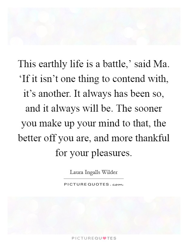 This earthly life is a battle,’ said Ma. ‘If it isn’t one thing to contend with, it’s another. It always has been so, and it always will be. The sooner you make up your mind to that, the better off you are, and more thankful for your pleasures Picture Quote #1