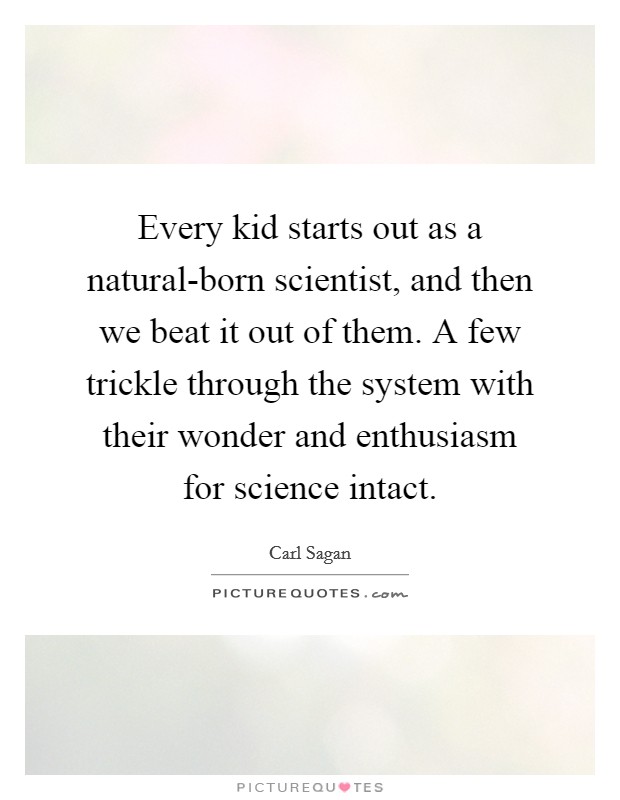 Every kid starts out as a natural-born scientist, and then we beat it out of them. A few trickle through the system with their wonder and enthusiasm for science intact Picture Quote #1