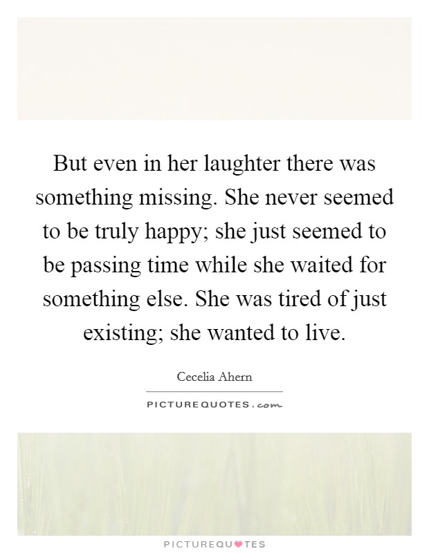 But even in her laughter there was something missing. She never seemed to be truly happy; she just seemed to be passing time while she waited for something else. She was tired of just existing; she wanted to live Picture Quote #1