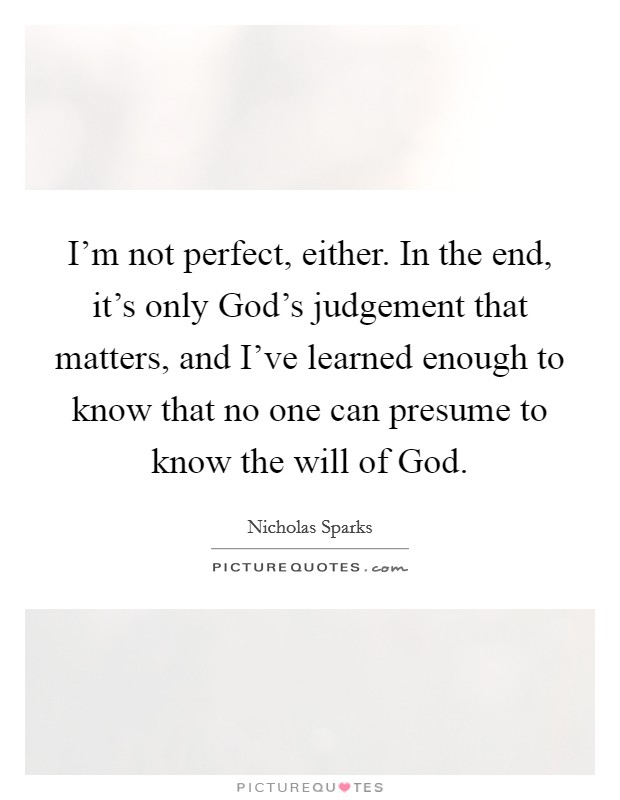 I’m not perfect, either. In the end, it’s only God’s judgement that matters, and I’ve learned enough to know that no one can presume to know the will of God Picture Quote #1