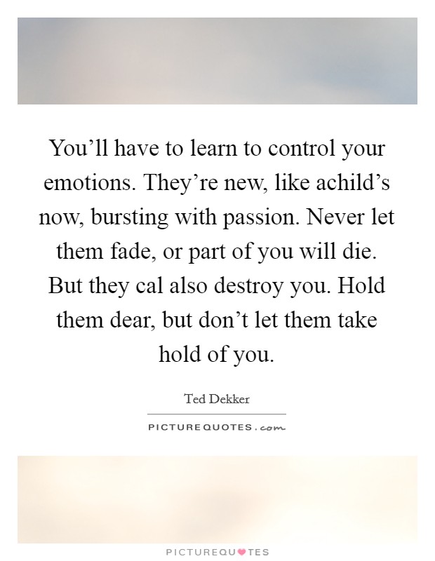 You’ll have to learn to control your emotions. They’re new, like achild’s now, bursting with passion. Never let them fade, or part of you will die. But they cal also destroy you. Hold them dear, but don’t let them take hold of you Picture Quote #1