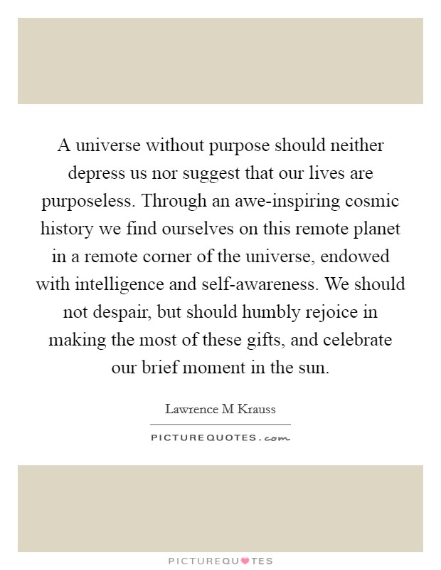 A universe without purpose should neither depress us nor suggest that our lives are purposeless. Through an awe-inspiring cosmic history we find ourselves on this remote planet in a remote corner of the universe, endowed with intelligence and self-awareness. We should not despair, but should humbly rejoice in making the most of these gifts, and celebrate our brief moment in the sun Picture Quote #1