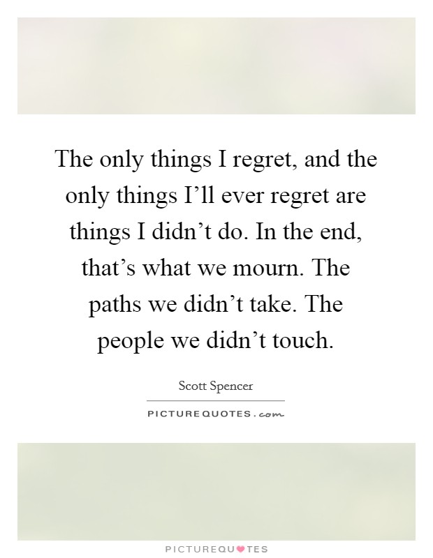 The only things I regret, and the only things I’ll ever regret are things I didn’t do. In the end, that’s what we mourn. The paths we didn’t take. The people we didn’t touch Picture Quote #1