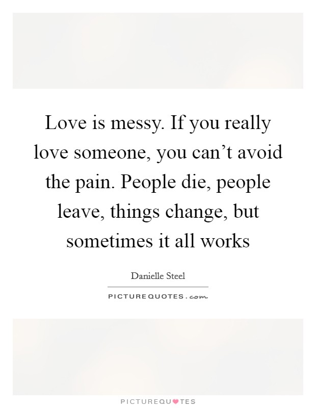 Love is messy. If you really love someone, you can’t avoid the pain. People die, people leave, things change, but sometimes it all works Picture Quote #1