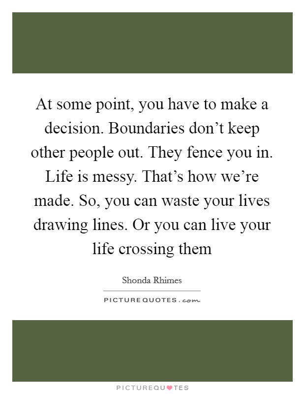 At some point, you have to make a decision. Boundaries don’t keep other people out. They fence you in. Life is messy. That’s how we’re made. So, you can waste your lives drawing lines. Or you can live your life crossing them Picture Quote #1