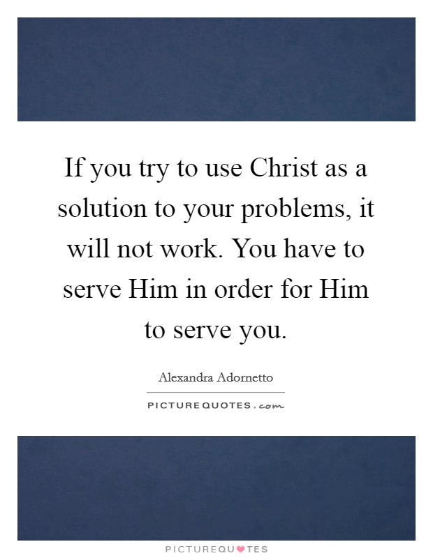 If you try to use Christ as a solution to your problems, it will not work. You have to serve Him in order for Him to serve you Picture Quote #1