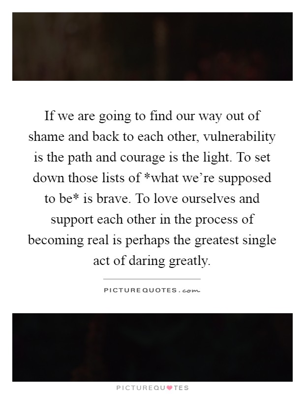 If we are going to find our way out of shame and back to each other, vulnerability is the path and courage is the light. To set down those lists of *what we’re supposed to be* is brave. To love ourselves and support each other in the process of becoming real is perhaps the greatest single act of daring greatly Picture Quote #1