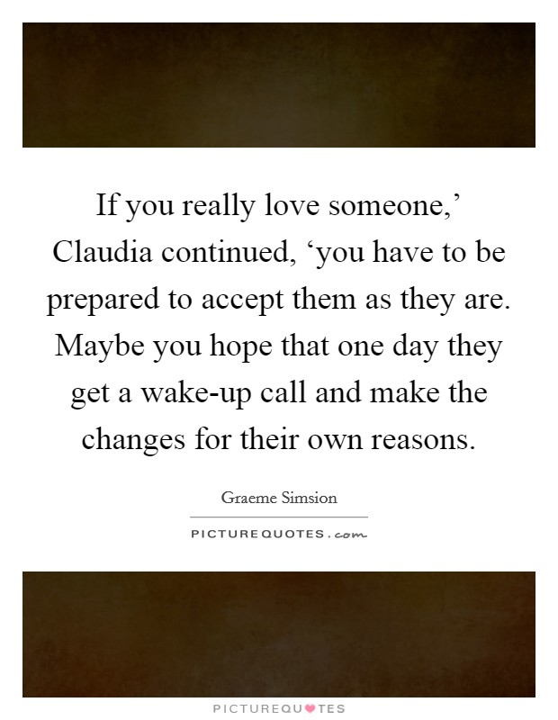 If you really love someone,’ Claudia continued, ‘you have to be prepared to accept them as they are. Maybe you hope that one day they get a wake-up call and make the changes for their own reasons Picture Quote #1