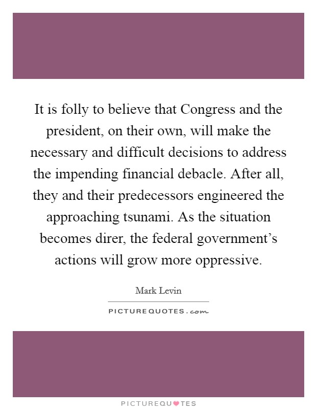 It is folly to believe that Congress and the president, on their own, will make the necessary and difficult decisions to address the impending financial debacle. After all, they and their predecessors engineered the approaching tsunami. As the situation becomes direr, the federal government’s actions will grow more oppressive Picture Quote #1