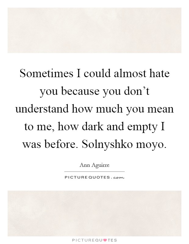 Sometimes I could almost hate you because you don’t understand how much you mean to me, how dark and empty I was before. Solnyshko moyo Picture Quote #1