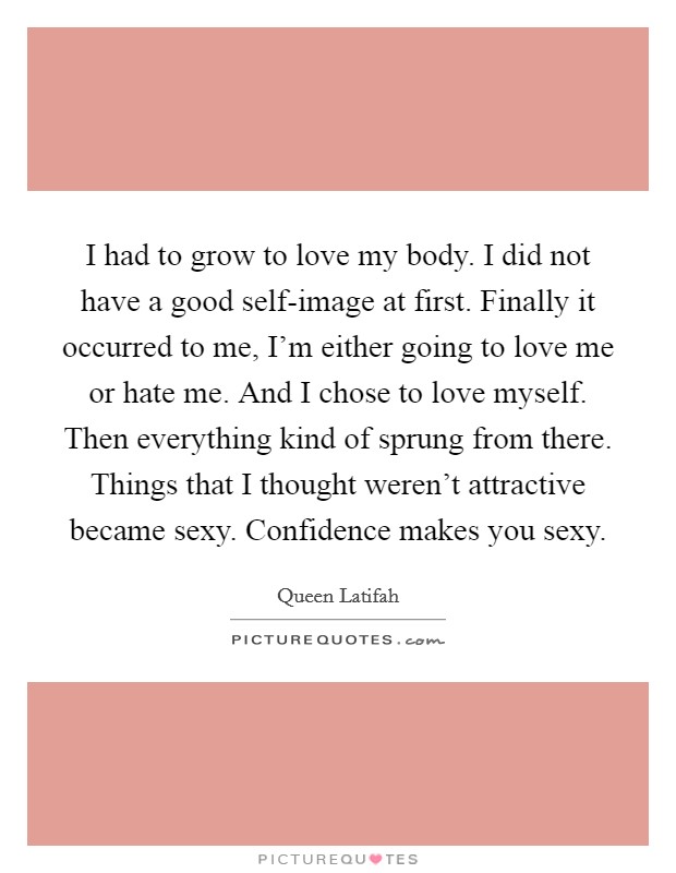 I had to grow to love my body. I did not have a good self-image at first. Finally it occurred to me, I’m either going to love me or hate me. And I chose to love myself. Then everything kind of sprung from there. Things that I thought weren’t attractive became sexy. Confidence makes you sexy Picture Quote #1
