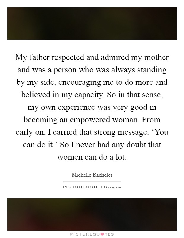My father respected and admired my mother and was a person who was always standing by my side, encouraging me to do more and believed in my capacity. So in that sense, my own experience was very good in becoming an empowered woman. From early on, I carried that strong message: ‘You can do it.’ So I never had any doubt that women can do a lot Picture Quote #1