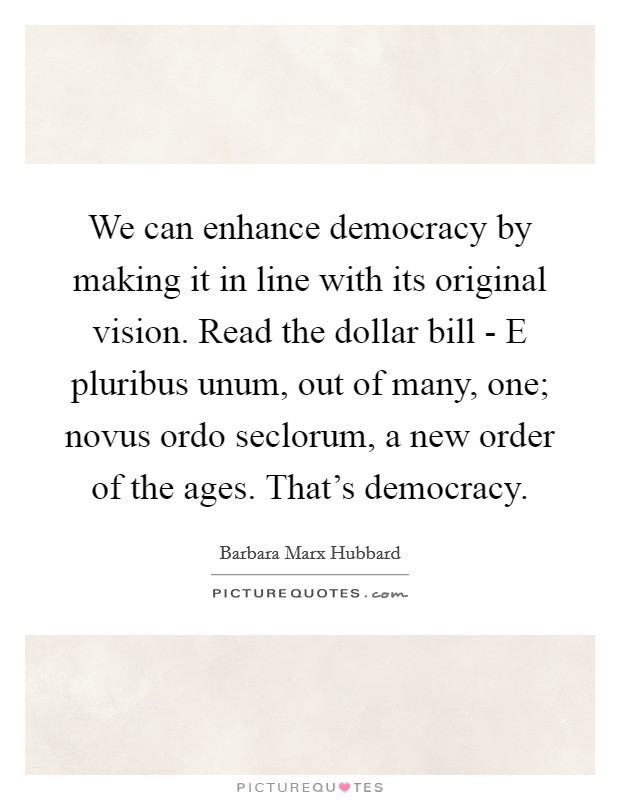 We can enhance democracy by making it in line with its original vision. Read the dollar bill - E pluribus unum, out of many, one; novus ordo seclorum, a new order of the ages. That's democracy Picture Quote #1