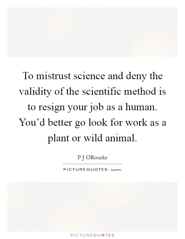 To mistrust science and deny the validity of the scientific method is to resign your job as a human. You’d better go look for work as a plant or wild animal Picture Quote #1
