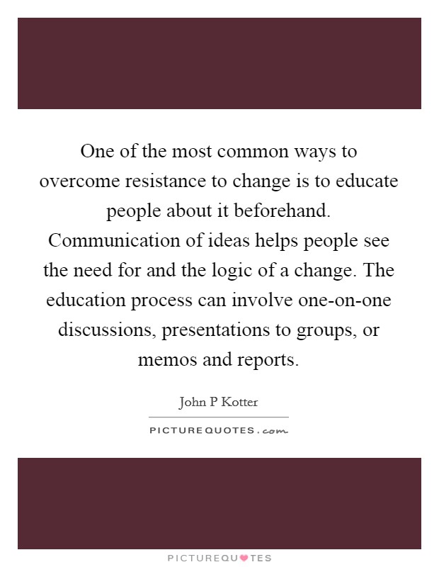 One of the most common ways to overcome resistance to change is to educate people about it beforehand. Communication of ideas helps people see the need for and the logic of a change. The education process can involve one-on-one discussions, presentations to groups, or memos and reports Picture Quote #1