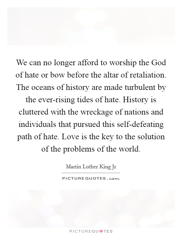We can no longer afford to worship the God of hate or bow before the altar of retaliation. The oceans of history are made turbulent by the ever-rising tides of hate. History is cluttered with the wreckage of nations and individuals that pursued this self-defeating path of hate. Love is the key to the solution of the problems of the world Picture Quote #1