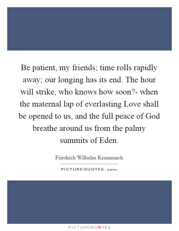 Be patient, my friends; time rolls rapidly away; our longing has its end. The hour will strike, who knows how soon?- when the maternal lap of everlasting Love shall be opened to us, and the full peace of God breathe around us from the palmy summits of Eden Picture Quote #1