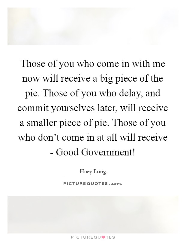 Those of you who come in with me now will receive a big piece of the pie. Those of you who delay, and commit yourselves later, will receive a smaller piece of pie. Those of you who don't come in at all will receive - Good Government! Picture Quote #1