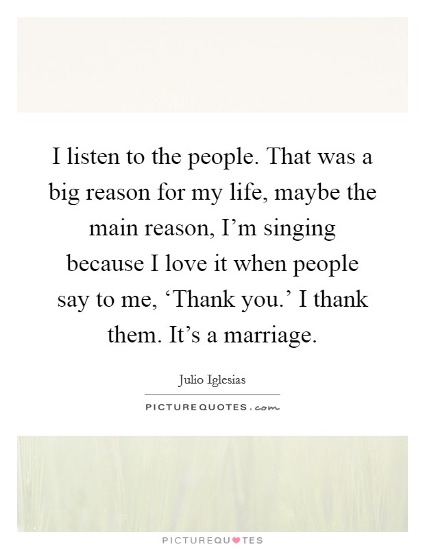 I listen to the people. That was a big reason for my life, maybe the main reason, I’m singing because I love it when people say to me, ‘Thank you.’ I thank them. It’s a marriage Picture Quote #1