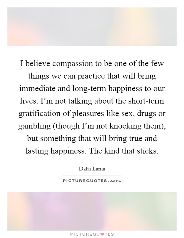 I believe compassion to be one of the few things we can practice that will bring immediate and long-term happiness to our lives. I'm not talking about the short-term gratification of pleasures like sex, drugs or gambling (though I'm not knocking them), but something that will bring true and lasting happiness. The kind that sticks Picture Quote #1