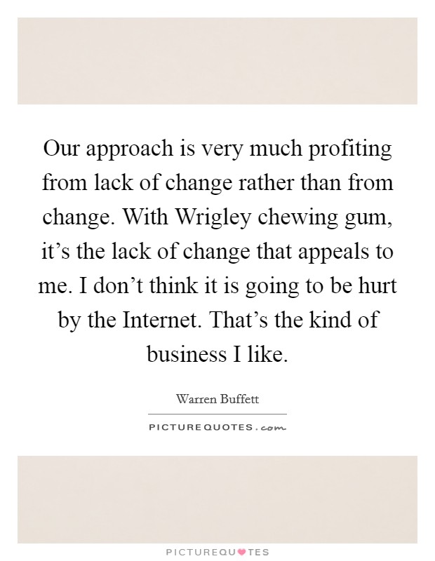 Our approach is very much profiting from lack of change rather than from change. With Wrigley chewing gum, it’s the lack of change that appeals to me. I don’t think it is going to be hurt by the Internet. That’s the kind of business I like Picture Quote #1