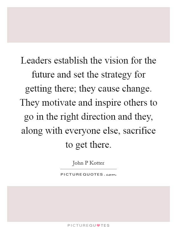 Leaders establish the vision for the future and set the strategy for getting there; they cause change. They motivate and inspire others to go in the right direction and they, along with everyone else, sacrifice to get there Picture Quote #1