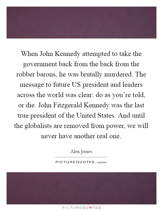 When John Kennedy attempted to take the government back from the back from the robber barons, he was brutally murdered. The message to future US president and leaders across the world was clear: do as you’re told, or die. John Fitzgerald Kennedy was the last true president of the United States. And until the globalists are removed from power, we will never have another real one Picture Quote #1