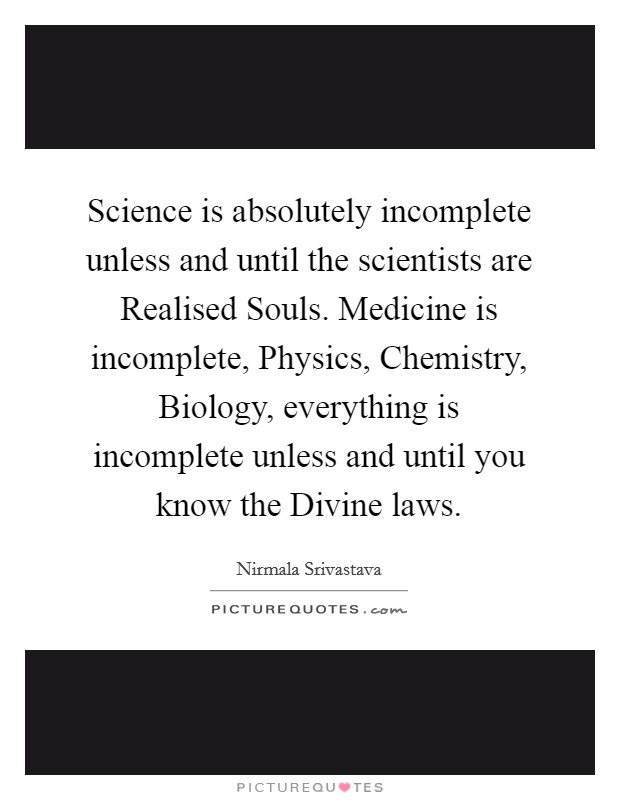 Science is absolutely incomplete unless and until the scientists are Realised Souls. Medicine is incomplete, Physics, Chemistry, Biology, everything is incomplete unless and until you know the Divine laws Picture Quote #1