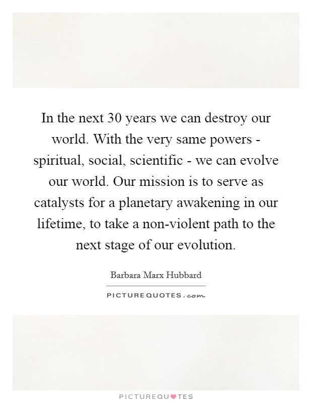 In the next 30 years we can destroy our world. With the very same powers - spiritual, social, scientific - we can evolve our world. Our mission is to serve as catalysts for a planetary awakening in our lifetime, to take a non-violent path to the next stage of our evolution Picture Quote #1