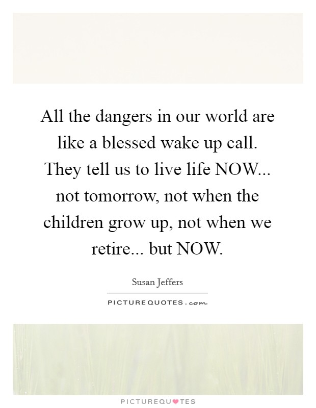 All the dangers in our world are like a blessed wake up call. They tell us to live life NOW... not tomorrow, not when the children grow up, not when we retire... but NOW Picture Quote #1