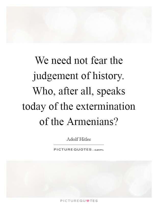 We need not fear the judgement of history. Who, after all, speaks today of the extermination of the Armenians? Picture Quote #1