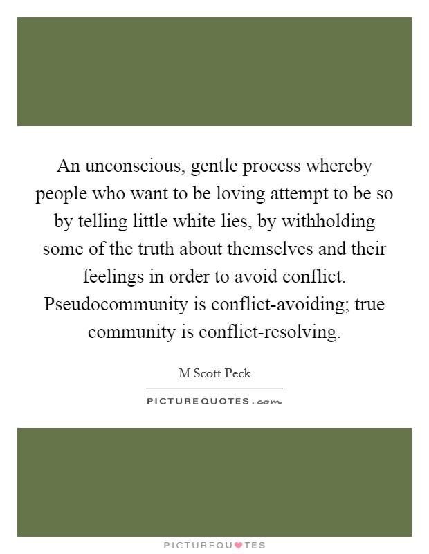 An unconscious, gentle process whereby people who want to be loving attempt to be so by telling little white lies, by withholding some of the truth about themselves and their feelings in order to avoid conflict. Pseudocommunity is conflict-avoiding; true community is conflict-resolving Picture Quote #1