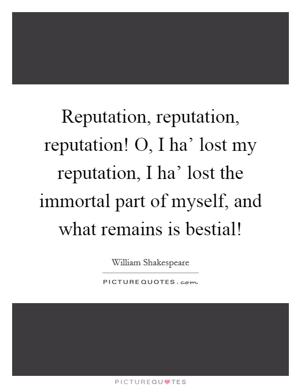 Reputation, reputation, reputation! O, I ha’ lost my reputation, I ha’ lost the immortal part of myself, and what remains is bestial! Picture Quote #1