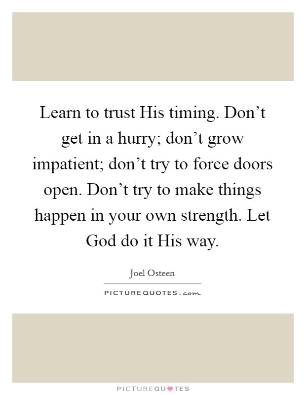 Learn to trust His timing. Don’t get in a hurry; don’t grow impatient; don’t try to force doors open. Don’t try to make things happen in your own strength. Let God do it His way Picture Quote #1